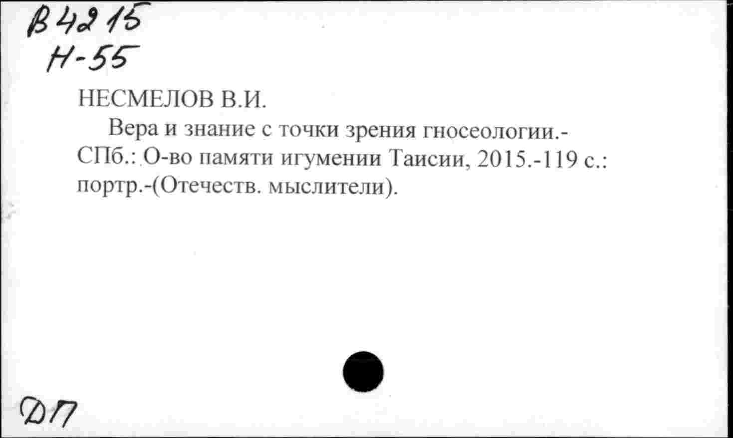 ﻿НЕСМЕЛОВ В.И.
Вера и знание с точки зрения гносеологии.-СПб.: О-во памяти игумении Таисии, 2015.-119 с.: портр.-(Отечеств, мыслители).
2>/7